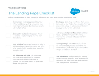 Add testimonials. This will lend your landing
page additional credibility while lessening the
hesitation that many users feel when handing
over their personal information.
Use your thank you page. Use your thank
you page as an opportunity to upsell or
cross-sell other products, services, or
content. This is a great chance to drive users
deeper into your site.
Create your form. Keep your forms short, using
no more than four fields where possible. You may
also want to set up an autoresponder that will
deploy once the form is submitted.
WORKSHEET THREE
Use the checklist below to make sure you’re not missing any steps when building your landing page.
The Landing Page Checklist
Communicate your value proposition. Your
offer should be compelling, persuasive, and,
most importantly, clear. Don’t confuse people
with multiple offers!
Add an ungated piece of content. In addition
to your gated content, consider adding a
free item like a video or infographic to drive
engagement.
Leverage images and video. Your users will
be overwhelmed by landing pages that are
too text-heavy, so make sure you add in a few
images to hold their attention.
Clean up the clutter. Landing pages should
be concise, easy to navigate, and free from
distractions.
Limit scrolling. Scanning is common in today’s
world, so you want your information and offer
to be easy to find. If possible, keep your offer
above the fold.
11 / Pardot
 