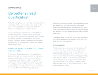 Today’s tracking tools and marketing technologies have
revealed one thing: cramming as many leads into the
sales funnel as possible and hoping for the best is no
longer a viable approach to doing business.
Luckily, marketing automation uses a blended lead
scoring and grading model to provide an elegant
solution to lead qualification challenges. In this chapter,
you’ll learn the basics and benefits of scoring and
grading — and get several worksheets and checklists
to help you build and optimize a scoring and grading
model of your own.
Introducing Blended Lead Scoring
and Grading
The process of sorting through incoming leads can
be an immensely time-consuming task for marketing
departments. Passing on the wrong leads to sales
wastes your sales reps’ time — plus, it puts a strain
on the sales and marketing relationship. Fortunately,
marketing automation offers a solution to the lead
quality disagreements that often force these two teams
out of sync: blended lead scoring and grading.
CHAPTER TWO
Be better at lead
qualification.
two
When used properly together, automated lead scoring
and grading can take the guesswork out of lead
qualification and assignment, streamlining your sales
cycle and ensuring that your leads are better qualified
and properly nurtured before they ever reach the sales
department.
Let’s take a closer look at lead scoring and grading. In
this chapter, we’ll examine how they differ, how they
work, and why you need both.
Scoring LEADS
A lead score, expressed as a numeric value, can tell
you how interested a prospect is in your product.
Leads are automatically assigned scores based on
their implicit buying signals (e.g., activity on your site
or their response to your online marketing), providing
hard, objective data in an otherwise subjective sales
process. Prospects are assigned a score when they
respond to an offer and enter your database. They
will continue to build on this score over time as they
interact with your brand.
13 / Pardot
 