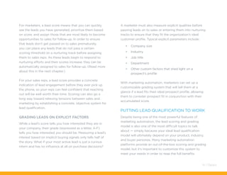 For marketers, a lead score means that you can quickly
see the leads you have generated, prioritize them based
on score, and assign those that are most likely to become
opportunities to sales for follow-up. In order to ensure
that leads don’t get passed on to sales prematurely,
you can place any leads that do not pass a certain
scoring threshold on a nurturing track before assigning
them to sales reps. As these leads begin to respond to
nurturing efforts and their scores increase, they can be
automatically assigned to sales for follow-up. (Read more
about this in the next chapter.)
For your sales reps, a lead score provides a concrete
indication of lead engagement before they ever pick up
the phone, so your reps can feel confident that reaching
out will be well worth their time. Scoring can also go a
long way toward relieving tensions between sales and
marketing by establishing a concrete, objective system for
lead qualification.
Grading Leads on Explicit Factors
While a lead’s score tells you how interested they are in
your company, their grade (expressed as a letter, A-F)
tells you how interested you should be. Measuring a lead’s
interest based on implicit buying signals only tells half of
the story. What if your most active lead is just a curious
intern and has no influence at all on purchase decisions?
A marketer must also measure explicit qualities before
passing leads on to sales or entering them into nurturing
tracks to ensure that they fit the organization’s ideal
customer profile. Typical explicit parameters include:
•	 Company size
•	 Industry
•	 Job title
•	 Department
•	 Other custom factors that shed light on a
prospect’s profile
With marketing automation, marketers can set up a
customizable grading system that will tell them at a
glance if a lead fits their ideal prospect profile, allowing
them to consider prospect fit in conjunction with their
accumulated score.
Putting Lead Qualification to Work
Despite being one of the most powerful features of
marketing automation, the lead scoring and grading
model is also one of the most difficult topics to talk
about — simply because your ideal lead qualification
model will ultimately depend on your product, industry,
and buyer personas. Many marketing automation
platforms provide an out-of-the-box scoring and grading
model, but it’s important to customize this system to
meet your needs in order to reap the full benefits.
14 / Pardot
 