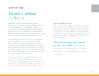 One of the most noteworthy developments in
marketing technology is lead nurturing (also referred
to as “drip marketing”), which allows marketers to
automatically distribute targeted marketing content to
leads over time. In fact, according to Regalix, 82% of
B2B marketing executives indicate that lead nurturing is
their number one marketing automation objective.
With the ability to achieve one-to-one personalization
on a scalable level, many marketers are realizing
how pivotal lead nurturing is to a customer-centric
marketing strategy. Building and sustaining meaningful
(and profitable!) relationships with buyers can create a
substantial revenue stream from the leads you already
have in your database without adding additional work
or responsibilities to your department.
Creating lead nurturing campaigns that work must
start with the right processes. Depending on your
level of experience, this chapter can help you lay the
groundwork for successful nurturing campaigns or help
you improve the processes you already have in place.
CHAPTER THREE
Be better at lead
nurturing.
three
Why Lead Nurturing?
Effective sales and marketing is all about relationships.
Both departments need to be creating and sustaining
meaningful communications that focus on providing
value and support. Although this is a change from the
traditional sales and marketing playbooks, lead nurturing
makes this important aspect of the sales process easier
and more effective.
79% of marketing leads never
convert into sales. Lack of lead
nurturing is the most common
cause of this poor performance.
- MarketingSherpa
22 / Pardot
 