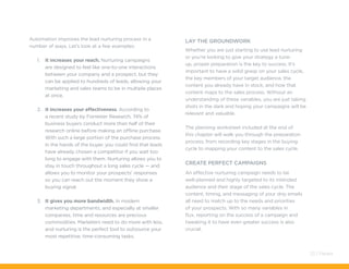 Automation improves the lead nurturing process in a
number of ways. Let’s look at a few examples:
1.	 It increases your reach. Nurturing campaigns
are designed to feel like one-to-one interactions
between your company and a prospect, but they
can be applied to hundreds of leads, allowing your
marketing and sales teams to be in multiple places
at once.
2.	 It increases your effectiveness. According to
a recent study by Forrester Research, 74% of
business buyers conduct more than half of their
research online before making an offline purchase.
With such a large portion of the purchase process
in the hands of the buyer, you could find that leads
have already chosen a competitor if you wait too
long to engage with them. Nurturing allows you to
stay in touch throughout a long sales cycle — and
allows you to monitor your prospects’ responses
so you can reach out the moment they show a
buying signal.
3.	 It gives you more bandwidth. In modern
marketing departments, and especially at smaller
companies, time and resources are precious
commodities. Marketers need to do more with less,
and nurturing is the perfect tool to outsource your
most repetitive, time-consuming tasks.
Lay The Groundwork
Whether you are just starting to use lead nurturing
or you’re looking to give your strategy a tune-
up, proper preparation is the key to success. It’s
important to have a solid grasp on your sales cycle,
the key members of your target audience, the
content you already have in stock, and how that
content maps to the sales process. Without an
understanding of these variables, you are just taking
shots in the dark and hoping your campaigns will be
relevant and valuable.
The planning worksheet included at the end of
this chapter will walk you through the preparation
process, from recording key stages in the buying
cycle to mapping your content to the sales cycle.
Create Perfect Campaigns
An effective nurturing campaign needs to be
well-planned and highly targeted to its intended
audience and their stage of the sales cycle. The
content, timing, and messaging of your drip emails
all need to match up to the needs and priorities
of your prospects. With so many variables in
flux, reporting on the success of a campaign and
tweaking it to have even greater success is also
crucial.
23 / Pardot
 