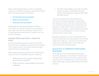 We’ve outlined appropriate use cases, a suggested
cadence, and sample messaging to help you get started
with three popular types of campaigns.
•	 Net new lead nurturing program
•	 Sales nurturing program
•	 Cold lead nurturing program
Additionally, the campaign worksheet included in
this chapter can help you identify the key variables at
each stage of a nurturing campaign, making it easy
to understand how all the pieces fit together into one
coherent message.
Involve Your Sales Team — from the
Start
If you’re just getting ramped up with lead nurturing,
start with basic campaigns and expand over time based
on the results you see. This process should also start
with input from your sales team.
Have a sales rep walk you through your typical buying
cycle and common roadblocks they see, including:
•	 What questions are prospects asking as they
learn about your product?
•	 What are the pain points prospects wish to see
addressed?
•	 Are there certain pages on your site, or certain
actions a prospect could take, that would
indicate that a prospect is ready to talk? What
are these actions?
Find a few resources that could be helpful for
someone in the beginning stages of researching
your product, write up a few short emails, and build
out a simple nurturing track with minimal branching.
Be sure to include calls-to-action and links that can
indicate that a prospect is ready to take the next step,
so that you can get prospects in front of a rep the
moment they’re ready to talk.
By placing colder leads on this nurturing track, you
ensure that leads are more educated by the time they
speak with a sales rep — and that your hard-earned
marketing-sourced leads don’t go to waste just
because they aren’t yet sales-ready.
Build Out a Complete Nurturing
Program
As you become more comfortable creating lead
nurturing campaigns, you can begin to explore more
use cases. Take a look at some of the options below
to see if any are compatible with your business goals.
(Notice that many use cases extend beyond the sales
process.)
24 / Pardot
 