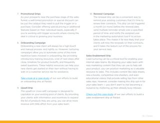 7.	 Promotional Drips
As your prospects near the purchase stage of the sales
funnel, a well-timed promotion or special discount can
be just the catalyst they need to pull the trigger on a
purchase. Consider offering special pricing or additional
features based on their individual needs, especially if
you’re working with bigger accounts where closing the
deal is critical to growing your business.
8.	 Onboarding Campaign
Onboarding a new client will always be a high-touch
and manual process, and rightly so. However, nurturing
campaigns allow you to automate some of the more
repetitive tasks involved in onboarding, like providing
introductory training resources, a list of next steps after
close, timelines for product kickoffs, and frequently
asked questions. These helpful resources can help your
new clients get started on their own without having to
wait on a customer service rep for assistance.
Take a look at a case study of our own efforts to build
an onboarding drip at Pardot.
9.	 Upsell Drip
The upsell (or cross-sell) campaign is designed to
capitalize on your existing pool of clients. By providing
your clients with information and incentives to expand
the list of products they are using, you can drive more
revenue with little effort from your sales team.
10.	Renewal Campaign
The renewal drip can be a convenient way to
remind your existing customers that it’s time to
renew their contracts. This drip can be triggered
a month (or more) before the renewal date,
send multiple reminder emails over a specified
period of time, and notify the assigned user
in the marketing automation tool if no action
takes place. This makes it far less likely that your
clients will miss the renewals on their contracts,
and it takes the tedium out of the process for
your service reps.
Sales Enablement Drip
Lead nurturing can be a critical tool for enabling your
internal sales teams. By dripping your sales team with
new marketing content that they can use to help sell
your product, you can position marketing as a valuable
resource to sales. This includes content like data sheets,
new e-books, competitive one-sheeters, and even
educational videos that provide selling tips from other
sales reps. However, consider making this drip opt-in for
your sales team — you don’t want to risk becoming a
nuisance by cluttering up their already busy inboxes.
Check out this case study of our own efforts to build a
sales enablement drip at Pardot.
26 / Pardot
 