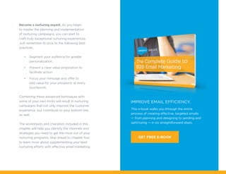 Become a nurturing expert. As you begin
to master the planning and implementation
of nurturing campaigns, you can start to
craft truly exceptional nurturing experiences.
Just remember to stick to the following best
practices.
•	 Segment your audience for greater
personalization.
•	 Present a clear value proposition to
facilitate action.
•	 Focus your message and offer to
add value for your prospects at every
touchpoint.
Combining these advanced techniques with
some of your own tricks will result in nurturing
campaigns that not only improve the customer
experience, but contribute to your bottom line
as well.
The worksheets and checklists included in this
chapter will help you identify the channels and
strategies you need to get the most out of your
nurturing programs. Skip ahead to chapter four
to learn more about supplementing your lead
nurturing efforts with effective email marketing.
This e-book walks you through the entire
process of creating effective, targeted emails
— from planning and designing to sending and
optimizing — in six straightforward steps.
IMPROVE EMAIL EFFICIENCY.
GET FREE E-BOOK
 