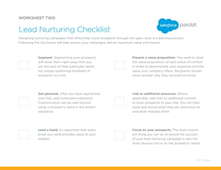 Focus on your prospects. The most import-
ant thing you can do to ensure the success
of your lead nurturing campaign is also the
most obvious: focus on the prospects’ needs.
Present a value proposition. You need to state
the value proposition of each piece of content
in order to demonstrate your expertise and the
value your company offers. Recipients should
never wonder why they received an email.
WORKSHEET TWO
Designing nurturing campaigns that effectively move prospects through the sales cycle is a learning process.
Following the tips below will help ensure your campaigns deliver maximum value and impact.
Lead Nurturing Checklist
Segment. Segmenting your prospects
will show them right away that you
are focused on their particular needs,
not simply spamming hundreds of
recipients on a list.
Link to additional resources. Where
applicable, add links to additional content
to draw prospects to your site. You can then
track and record what they are searching for
and what interests them.
Get personal. After you have segmented
your lists, add some personalization.
Customization can go well beyond
using a recipient’s name in the email’s
salutation.
Lend a hand. It’s important that every
email you send provides value to your
readers.
29 / Pardot
 