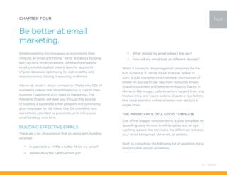 Email marketing encompasses so much more than
creating an email and hitting “send.” It’s about building
eye-catching email templates, developing engaging
email content targeted toward specific segments
of your database, optimizing for deliverability and
responsiveness, testing, measuring, and more.
Above all, email is about connection. That’s why 73% of
marketers believe that email marketing is core to their
business (Salesforce 2015 State of Marketing). The
following chapter will walk you through the process
of building a successful email program and optimizing
your messages for the inbox. Use the checklists and
worksheets provided as you continue to refine your
email strategy over time.
Building Effective Emails
There are a lot of questions that go along with building
an email:
•	 Is plain text or HTML a better fit for my email?
•	 Where does the call-to-action go?
CHAPTER FOUR
Be better at email
marketing.
four
•	 What should my email subject line say?
•	 How will my email look on different devices?
When it comes to designing email templates for the
B2B audience, it can be tough to know where to
start. A B2B marketer might develop any number of
emails on any particular day, from nurturing emails
to autoresponders and webinar invitations. Factor in
elements like images, calls-to-action, subject lines, and
tracked links, and you’re looking at quite a few factors
that need attention before an email ever lands in a
single inbox.
The Importance of a Good Template
One of the biggest considerations is your template. An
appealing, easy-to-read email template and an eye-
catching subject line can make the difference between
your email being read, skimmed, or deleted.
Start by consulting the following list of questions for a
few template design guidelines:
32 / Pardot
 
