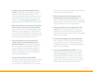1.	 Is HTML or plain text better suited for your
email? Many emails, like newsletters and event
invitations, lend themselves better to HTML,
while drip emails and webinar follow-ups might
be more effective as simple plain text emails.
Consult our full Email Design Lookbook to see
examples of email templates that work for each.
2.	 Does your email have an obvious call-to-action
that’s set apart from the rest of the content?
If your call-to-action isn’t distinguished by color,
placement, or text treatment, it will be hard for
your readers to understand the purpose of your
email. Even more importantly, it will make it that
much more difficult for them to act on it.
3.	 Have you broken your email content into
smaller sections and used bulleted text as
much as possible? Today’s buyers are pressed
for time, meaning that they have a tendency
to scan emails for any important points that
pertain specifically to them. Use bulleted text
and short paragraphs as much as possible to
cater to these preferences.
4.	 Are you using images when possible?
Including visuals in your emails can break up the
monotony of text (especially if there’s a lot of
it). Just be sure to keep an eye on your image-
to-text ratio; emails with far more images than text
can be a red flag to spam filters.
5.	 Did you include contact information, social
sharing buttons, and unsubscribe links? You’ll
want your email recipients to be able to share your
content and/or communicate with you should they
have any concerns or wish to unsubscribe.
6.	 Have you spiced up your template with a few
colors? There’s nothing worse than opening an
email with an exciting and attention-grabbing
subject line only to come face-to-face with a bland,
black and white email.
7.	 Is your email template clean and uncluttered?
This is perhaps one of the most important items
to pay attention to when designing your email
templates. Information in your emails should be as
easy-to-read as possible.
8.	 Is your email optimized for mobile? Cliff Seal,
Senior UX Engineer at Pardot, urges marketers
to think “mobile first” with email. That means
considering “tappability” (keep in mind that the
typical adult finger cover 45 pixels) and using a
single-column, responsive layout to ensure your
design displays as intended across devices.
33 / Pardot
 