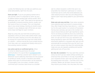 Luckily, the following tips can help you optimize your
email deliverability right from the start.
Start out right. If you’re just getting started with a
new domain name, it’s important to warm up your
IP address before sending high volume emails. All IP
addresses start out “cold.” They need to be warmed up
by gradually increasing sending volume, usually over
the course of two to six weeks. This is an important
step in your email strategy. Sending an email to every
prospect in your database right off the bat can raise
some major red flags for spam monitors.
Begin by using only your best lists to build up your
reputation, and try to send under 5,000 emails a day
for the first week. Starting out at this rate allows you
to monitor for issues that may arise from initial sends
on cold IPs — without having all of your emails bounce.
From here, plan out a gradual and steady ramp-up to
final sending volume numbers.
Use active opt-ins or confirmed opt-ins. When
it comes to obtaining permission for email
communication, it’s a good idea to go beyond CAN-
SPAM laws — meaning a passive opt-in doesn’t cut it.
Whenever you’re collecting information for the purpose
of sending an email, include a checkbox and clearly
outline what type of communication can be expected.
To thoroughly cover your bases, consider using a
confirmed opt-in process (also known as a double
opt-in), where recipients confirm the opt-in via
email after the initial form submission or contact.
Confirmed opt-ins verify that email addresses are
valid, keeping bounce rates low and safeguarding
against spam traps being added to your permanent
lists.
Make opt-outs easy and fast. Even when recipients
have explicitly given permission to receive emails,
they often forget that they have done so — and may
turn to the spam button in a moment of frustration.
Having clear and easy opt-outs is the number one
way to ensure that you don’t get reported as spam.
You’re not doing yourself any favors by continuing
to send emails to people who don’t want to receive
them. An opt-out won’t hurt your reputation, but
being reported as spam will. With many marketing
automation platforms, a recipient who opts out will
automatically be removed from your list, but if you
are not using a system that does this automatically,
make sure you are regularly updating and quickly
getting opt-outs off your lists.
Be clear. Be consistent. This may seem like common
sense, but don’t go two weeks without sending an
email and then send three in one day. If possible, let
your recipients known upon sign-up what you will
be sending them and when — and then stick to this
schedule. (Better yet, let them choose how often
they receive your emails.) Not only does this make
35 / Pardot
 