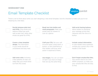 Use images. You can cut down
on text if you have an image
that can say the same thing.
Break text into bullets and
small paragraphs. Make your
emails easy for readers to
scan at a glance.
There’s a lot to think about when you start designing a new email template. Use this checklist to make sure you’re not
skipping any vital steps.
Decide between plain text
and HTML. Drip emails and
webinar follow-ups work
well as plain text, while other
emails are great for HTML.
Craft your CTA. Set your call-
to-action apart using colors, a
button, or text treatments so
that readers will know what
action is expected of them.
Create a clean template
design. The information
in your email should be
uncluttered and easy read.
Add some color. Including
a few splashes of color can
really help your email stand
out from the crowd.
Add social sharing buttons.
Allow readers to distribute
your message across their
networks with the click of a
button.
Include contact information.
In case readers have questions,
include your contact info in the
header or the footer.
Don’t forget unsubscribe links.
Your emails need to be CAN-
SPAM compliant, so make sure
your unsubscribe links are easy
to find.
WORKSHEET ONE
Email Template Checklist
37 / Pardot
 
