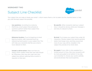 WORKSHEET TWO
Your subject line can make or break your email — which means there’s a lot at stake! Use the checklist below to help
you craft the best subject line possible.
Subject Line Checklist
Use questions. According to a study by
MailChimp, email subject lines phrased as
questions perform better than subject lines
phrased as statements.
Reference location. If you’re targeting an email
blast by location, add a personal touch by
referencing that location in your subject line. This
will make your recipients feel like your email is
more relevant to them.
Include a call-to-action. Make sure that you
clearly inform readers what their next step should
be. Otherwise, they may skim right over your
subject line without realizing that an action is
required on their part.
Be specific. When recipients read your subject
lines, it should be obvious what your message is
and why it’s relevant to them.
Be brief. Try to keep your subject lines under 50
characters. Shorter subject lines tend to perform
better than longer ones, and they ensure that
more of your copy will be viewable in the
subject line preview of an email client.
Be urgent. If your offer is only available for a
limited amount of time, then your recipients will
be more persuaded to act before it’s too late.
Just remember to choose your words carefully
and avoid phrases that sound spammy.
38 / Pardot
 