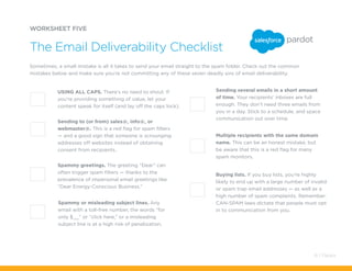 Multiple recipients with the same domain
name. This can be an honest mistake, but
be aware that this is a red flag for many
spam monitors.
Buying lists. If you buy lists, you’re highly
likely to end up with a large number of invalid
or spam trap email addresses — as well as a
high number of spam complaints. Remember:
CAN-SPAM laws dictate that people must opt
in to communication from you.
Spammy or misleading subject lines. Any
email with a toll-free number, the words “for
only $__” or “click here,” or a misleading
subject line is at a high risk of penalization.
WORKSHEET FIVE
Sometimes, a small mistake is all it takes to send your email straight to the spam folder. Check out the common
mistakes below and make sure you’re not committing any of these seven deadly sins of email deliverability.
The Email Deliverability Checklist
USING ALL CAPS. There’s no need to shout. If
you’re providing something of value, let your
content speak for itself (and lay off the caps lock).
Sending several emails in a short amount
of time. Your recipients’ inboxes are full
enough. They don’t need three emails from
you in a day. Stick to a schedule, and space
communication out over time.
Sending to (or from) sales@, info@, or
webmaster@. This is a red flag for spam filters
— and a good sign that someone is scrounging
addresses off websites instead of obtaining
consent from recipients.
Spammy greetings. The greeting “Dear” can
often trigger spam filters — thanks to the
prevalence of impersonal email greetings like
“Dear Energy-Conscious Business.”
41 / Pardot
 