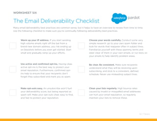 Clean your lists regularly. High bounce rates
caused by invalid or misspelled email addresses
can hurt your email reputation, so regularly
maintain your lists to remove these.
Choose your words carefully. Conduct some very
simple research: go to your own spam folder and
look for words that reappear often in subject lines.
Familiarize yourself with these spammy terms and
steer clear of them in your own emails, or run tests on
your emails to help identify problem areas.
WORKSHEET SIX
Many email deliverability best practices are common sense, but it helps to have an overview to review from time to time.
Use the following checklist to make sure you’re continually following deliverability best practices.
The Email Deliverability Checklist
Warm up your IP address. If you start sending
high volume emails right off the bat from a
brand new domain address, you risk ending up
on blacklists before you even get started. Start
small and gradually ramp up your efforts.
Be clear. Be consistent. Make sure recipients
understand what they will be receiving upon
subscribing, and stick to a consistent, defined
schedule. Never use misleading subject lines.
Use active and confirmed opt-ins. Having clear,
active opt-ins is the best way to protect your
email reputation. Furthermore, confirmed opt-
ins help to ensure that your recipients don’t
forget they subscribed and mark you as spam.
Make opt-outs easy. An unsubscribe won’t hurt
your deliverability score, but being reported as
spam will. Make your opt-outs clear, easy to find,
and fast to protect your reputation.
42 / Pardot
 