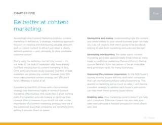According to the Content Marketing Institute, content
marketing is defined as “a strategic marketing approach
focused on creating and distributing valuable, relevant,
and consistent content to attract and retain a clearly
defined audience — and, ultimately, to drive profitable
customer action.”
That’s quite the definition, but let’s be honest — it’s
not news to the bulk of marketers who have already
had their introduction to content marketing. In fact,
CMI’s 2015 benchmark study revealed that 86% of B2B
marketers are producing content; however, only 35%
have a documented content strategy, and 17% don’t
have a strategy in place at all.
Considering that 60% of those with a documented
strategy rate themselves highly in terms of content
marketing effectiveness, this seems like a great starting
point for marketers who are looking to optimize their
content efforts. However, if you’re still not sold on the
importance of a content marketing strategy, here are a
few additional ways that companies are benefiting from
getting a process down on paper.
CHAPTER FIVE
Be better at content
marketing.
five
Saving time and money. Understanding how the content
you create relates to your overall business goals can help
you rule out projects that aren’t going to be beneficial,
helping to save both marketing resources and budget.
Generating new business. Per dollar spent, content
marketing generates approximately three times as many
leads as traditional marketing (Demand Metric). Gating
content behind a form has proven to be an invaluable
lead generation tactic for many businesses.
Improving the customer experience. As the B2B buyer’s
journey evolves, buyers will only work with companies
that can provide personalized selling experiences. This
applies to marketing just as much as sales — and having
a content strategy to address each buyer’s pain points
can help meet these growing expectations.
Enabling sales. Your marketing content doesn’t just help
your customers. Effective content can also help your
sales reps persuade a hesitant prospect or close a hard-
won deal.
43 / Pardot
 