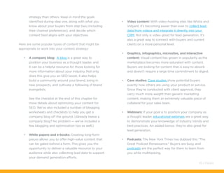 strategy than others. Keep in mind the goals
identified during step one, along with what you
know about your buyers from step two (including
their channel preferences), and decide which
content best aligns with your objectives.
Here are some popular types of content that might be
appropriate to work into your content strategy:
•	 A company blog: A blog is a great way to
position your business as a thought leader, and
it can be a helpful resource for those looking for
more information about your industry. Not only
does this give you an SEO boost, it also helps
build a community around your brand, bring in
new prospects, and cultivate a following of brand
evangelists.
See the checklist at the end of this chapter for
more details about optimizing your content for
SEO. We’ve also included a number of blogging
worksheets and checklists to help you get a
company blog off the ground. (Already heave a
company blog? No problem — we’ve included a
few blogging and optimization tips as well.)
•	 White papers and e-books: Creating long-form
pieces allows you to offer high-value content that
can be gated behind a form. This gives you the
opportunity to deliver a valuable resource to your
audience while also collecting lead data to support
your demand generation efforts.
•	 Video content: With video-hosting sites like Wistia and
Vidyard, it’s becoming easier than ever to collect lead
data from videos and integrate it directly into your
CRM. Not only is video good for lead generation, it’s
also a great way to connect with buyers and current
clients on a more personal level.
•	 Graphics, infographics, microsites, and interactive
content: Visual content has grown in popularity as the
marketplace becomes more saturated with content.
Buyers are looking for content that is easy to absorb
and doesn’t require a large time commitment to digest.
•	 Case studies: Case studies show potential buyers
exactly how others are using your product or service.
Since they’re conducted with client approval, they
carry much more weight than generic marketing
content, making them an extremely valuable piece of
collateral for your sales team.
•	 Webinars: If your goal is to position your company as
a thought leader, educational webinars are a great way
to demonstrate your knowledge of industry trends and
best practices. An added bonus: they’re also great for
lead generation.
•	 Podcasts: The New York Times has dubbed this “The
Great Podcast Renaissance.” Buyers are busy, and
podcasts are the perfect way for them to learn from
you while multitasking.
45 / Pardot
 