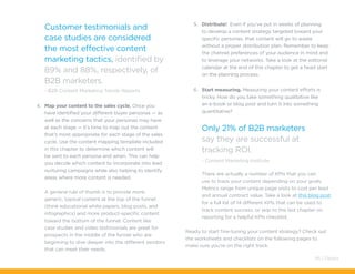 Customer testimonials and
case studies are considered
the most effective content
marketing tactics, identified by
89% and 88%, respectively, of
B2B marketers.
- B2B Content Marketing Trends Reports
4.	 Map your content to the sales cycle. Once you
have identified your different buyer personas — as
well as the concerns that your personas may have
at each stage — it’s time to map out the content
that’s most appropriate for each stage of the sales
cycle. Use the content mapping template included
in this chapter to determine which content will
be sent to each persona and when. This can help
you decide which content to incorporate into lead
nurturing campaigns while also helping to identify
areas where more content is needed.
A general rule of thumb is to provide more
generic, topical content at the top of the funnel
(think educational white papers, blog posts, and
infographics) and more product-specific content
toward the bottom of the funnel. Content like
case studies and video testimonials are great for
prospects in the middle of the funnel who are
beginning to dive deeper into the different vendors
that can meet their needs.
5.	 Distribute! Even if you’ve put in weeks of planning
to develop a content strategy targeted toward your
specific personas, that content will go to waste
without a proper distribution plan. Remember to keep
the channel preferences of your audience in mind and
to leverage your networks. Take a look at the editorial
calendar at the end of this chapter to get a head start
on the planning process.
6.	 Start measuring. Measuring your content efforts is
tricky. How do you take something qualitative like
an e-book or blog post and turn it into something
quantitative?
Only 21% of B2B marketers
say they are successful at
tracking ROI.
- Content Marketing Institute
There are actually a number of KPIs that you can
use to track your content depending on your goals.
Metrics range from unique page visits to cost per lead
and annual contract value. Take a look at this blog post
for a full list of 14 different KPIs that can be used to
track content success, or skip to the last chapter on
reporting for a helpful KPIs checklist.
Ready to start fine-tuning your content strategy? Check out
the worksheets and checklists on the following pages to
make sure you’re on the right track.
46 / Pardot
 