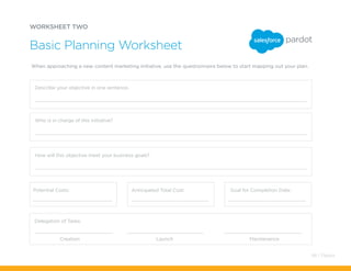 WORKSHEET TWO
When approaching a new content marketing initiative, use the questionnaire below to start mapping out your plan.
Basic Planning Worksheet
Describe your objective in one sentence.
Who is in charge of this initiative?
How will this objective meet your business goals?
Potential Costs: Anticipated Total Cost: Goal for Completion Date:
Delegation of Tasks:
Creation Launch Maintenance
48 / Pardot
 