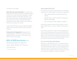 So where do you begin?
Start with your value proposition. Your buyers are
faced with information overload and endless options,
so their time is both limited and valuable. To break
through the clutter and hold their attention, your
offer needs to be both compelling and persuasive.
Use strong calls-to-action and benefit-focused
language to convey value, and be sure to keep the
focus on your buyers, not on you.
To get more information about crafting the perfect
call-to-action, see the checklist at the end of this
chapter.
Create points of engagement. Engagement on
a landing page is a function of a few core items:
sightlines (where users look on the page), copy,
calls-to-action, and images.
68% of B2B businesses use
landing pages to garner
new sales leads for future
conversion.
- MarketingSherpa
SIGHTLINES AND COPY
It’s important to keep the following facts in mind when
designing your landing page for optimum engagement:
•	 Text is almost always scanned, and not read
entirely.
•	 Greater focus is given to words in the top and
left side of the page.
•	 Text is scanned in what’s called an f-pattern.
According to Nielsen Norman Group, before a visitor
leaves, they’ll read — at most — 28% of the words on a
page.
If you need more than a couple of short paragraphs of
text on your landing page, make sure the first words in
those paragraphs give a clear indication of what they’re
about. If you can divide the content into sections, do so!
Make sure you write concise headings to help scanning
eyes find the information they’re searching for.
calls-to-action and Images
Placing your offer behind a form is an essential part of
generating leads, but it helps to include some value up
front. Experiment with calls-to-action and gated versus
ungated content. Try gating your main offer behind a
form while still sharing an unprotected piece of content
for free, like an infographic, video, or calculator.
5 / Pardot
 