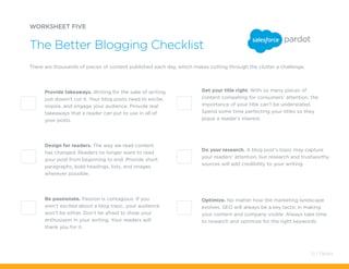 Optimize. No matter how the marketing landscape
evolves, SEO will always be a key tactic in making
your content and company visible. Always take time
to research and optimize for the right keywords.
Get your title right. With so many pieces of
content competing for consumers’ attention, the
importance of your title can’t be understated.
Spend some time perfecting your titles so they
pique a reader’s interest.
There are thousands of pieces of content published each day, which makes cutting through the clutter a challenge.
Provide takeaways. Writing for the sake of writing
just doesn’t cut it. Your blog posts need to excite,
inspire, and engage your audience. Provide real
takeaways that a reader can put to use in all of
your posts.
Do your research. A blog post’s topic may capture
your readers’ attention, but research and trustworthy
sources will add credibility to your writing.
Design for readers. The way we read content
has changed. Readers no longer want to read
your post from beginning to end. Provide short
paragraphs, bold headings, lists, and images
wherever possible.
Be passionate. Passion is contagious. If you
aren’t excited about a blog topic, your audience
won’t be either. Don’t be afraid to show your
enthusiasm in your writing. Your readers will
thank you for it.
WORKSHEET FIVE
The Better Blogging Checklist
51 / Pardot
 