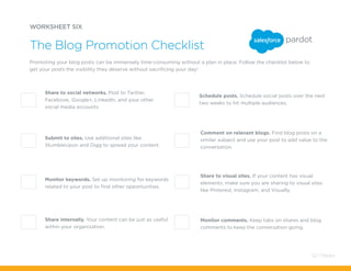 Schedule posts. Schedule social posts over the next
two weeks to hit multiple audiences.
WORKSHEET SIX
Promoting your blog posts can be immensely time-consuming without a plan in place. Follow the checklist below to
get your posts the visibility they deserve without sacrificing your day!
The Blog Promotion Checklist
Share to social networks. Post to Twitter,
Facebook, Google+, LinkedIn, and your other
social media accounts.
Comment on relevant blogs. Find blog posts on a
similar subject and use your post to add value to the
conversation.
Share to visual sites. If your content has visual
elements, make sure you are sharing to visual sites
like Pinterest, Instagram, and Visually.
Monitor comments. Keep tabs on shares and blog
comments to keep the conversation going.
Submit to sites. Use additional sites like
StumbleUpon and Digg to spread your content.
Monitor keywords. Set up monitoring for keywords
related to your post to find other opportunities.
Share internally. Your content can be just as useful
within your organization.
52 / Pardot
 
