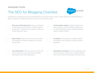 Pick one to three keywords. Keep your keyword
or key phrase to three words or fewer. Keyword
phrases don’t always have to appear in order, but
it does help your cause.
Create quality content. Content creation has
been ranked as the most effective SEO tactic
by MarketingSherpa. Never underestimate the
value of quality content.
Keep it short. Keep the title of your post under
79 characters to prevent Google from cutting
off your title.
Go deeper. Covering topics in greater depth
can help you rank higher for long-tail, specific
keywords.
Use internal links. Once you write an article, link
to any other posts you have that are already
optimized for the same keyword(s).
Remember to promote. Promote repeatedly. This
ensures that your content has a longer shelf-life
than content that has only been promoted once.
WORKSHEET SEVEN
The SEO for Blogging Checklist
Promoting your blog posts can be immensely time consuming without a plan in place. Follow the checklist below to
get your posts the visibility they deserve without sacrificing your day!
53 / Pardot
 