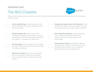 Don’t forget the metadata. Include keyword(s)
in your meta description (the descriptive
sentence that search engines pull for their
results page).
Optimize file names. Similar to your image ALT
tag, you should also include your keyword(s)
in your image file name to reinforce your page
content.
Use the right title tag. Include your keyword(s)
in your title tag (the text that’s displayed in your
browser heading).
Populate your page content with keywords. Focus
on where the keyword falls on the page: the closer
to the beginning of your page content, the better.
Perfect the page URL. Make sure your URL
includes your keyword or key phrase as close to
the beginning of the URL as possible. Remember,
use hyphens — not spaces or underscores.
ALT tag images. Include keywords in your image
ALT tags so that search engines understand what
the image is displaying.
Curate quality content. Create helpful, relevant,
and high-quality content. The other steps on this
checklist will be worthless if the content isn’t
good enough to gain you inbound links.
WORKSHEET EIGHT
Ready to start optimizing your content for search? Take a look at the checklist below to make sure you’re not missing any
important steps.
The SEO Checklist
54 / Pardot
 