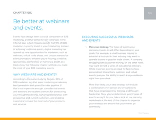 Events have always been a crucial component of B2B
marketing, and that certainly hasn’t changed in the
Internet age. In fact, Regalix reports that 91% of B2B
marketers currently invest in event marketing. Instead
of eclipsing traditional events, digital marketing has
opened up new opportunities for marketers, such as
webinars, virtual trade shows, and unique avenues for
event promotion. Whether you’re hosting a webinar,
sponsoring a conference, or manning a booth at a
trade show, the following chapter will help you make
the most of your B2B marketing events.
Why Webinars and Events?
According to the same study by Regalix, 96% of
B2B marketers say that event marketing accelerates
lead generation and grows the sales pipeline. If
that’s not impressive enough, consider that events
and webinars are excellent avenues for showcasing
your thought leadership, nurturing relationships with
prospective and current customers, and enabling
customers to make the most out of your products
and services.
CHAPTER SIX
Be better at webinars
and events.
six
Executing Successful Webinars
and Events
1.	 Plan your strategy. The types of events your
company invests in will differ depending on your
goals. For example, a small business hoping to
establish a foothold in their industry may want to
operate booths at popular trade shows. A company
struggling with customer training, on the other hand,
may want to host a series of educational webinars.
While in-person events are ideal for face-to-face,
personalized interactions, webinars and virtual
events give you the ability to reach a large audience
right from your desk.
More than likely, your ideal strategy will include
a combination of in-person and virtual events
that focus on prospecting, training, and thought
leadership. Once you’ve determined which types of
events are right for you, take a look at the planning
worksheets at the end of this chapter to organize
your strategy and ensure that your events go
seamlessly.
55 / Pardot
 