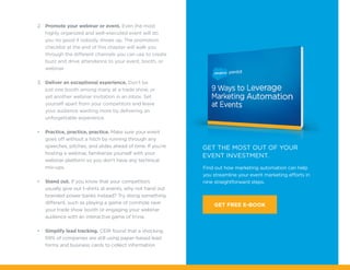 Find out how marketing automation can help
you streamline your event marketing efforts in
nine straightforward steps.
Get the most out of your
event investment.
GET FREE E-BOOK
2.	 Promote your webinar or event. Even the most
highly organized and well-executed event will do
you no good if nobody shows up. The promotion
checklist at the end of this chapter will walk you
through the different channels you can use to create
buzz and drive attendance to your event, booth, or
webinar.
3.	 Deliver an exceptional experience. Don’t be
just one booth among many at a trade show, or
yet another webinar invitation in an inbox. Set
yourself apart from your competitors and leave
your audience wanting more by delivering an
unforgettable experience.
•	 Practice, practice, practice. Make sure your event
goes off without a hitch by running through any
speeches, pitches, and slides ahead of time. If you’re
hosting a webinar, familiarize yourself with your
webinar platform so you don’t have any technical
mix-ups.
•	 Stand out. If you know that your competitors
usually give out t-shirts at events, why not hand out
branded power banks instead? Try doing something
different, such as playing a game of cornhole near
your trade show booth or engaging your webinar
audience with an interactive game of trivia.
•	 Simplify lead tracking. CEIR found that a shocking
59% of companies are still using paper-based lead
forms and business cards to collect information
 