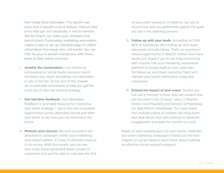 from trade show attendees. This system can
work, but it requires a lot of tedious, manual data
entry that just isn’t necessary — not to mention
the fact that it can make your company look
out-of-touch. Fortunately, marketing automation
makes it easy to set up a landing page to collect
information from leads who visit booth. You can
then tie your in-person interactions with those
leads to their online activities.
•	 Amplify the conversation. Live streaming
and posting on social media during an event
increases your reach and allows non-attendees
to join in the fun. At the end of this chapter,
we’ve provided worksheets to help you get the
most out of your live posting strategy.
•	 Get real-time feedback. Your attendees’
feedback is your best resource for improving
your event strategy — don’t miss this invaluable
opportunity! Survey attendees during and after
your event to see how you can improve in the
future.
4.	 Measure your success. Because prospects are
attached to campaigns within your marketing
automation system, it’s easy to attribute revenue
to its source. With this insight, you can see
how many event-generated leads convert to
customers and use this data to calculate the ROI
of your event presence. In addition, be sure to
record how well you performed against the goals
you set in the planning process.
5.	 Follow up with your leads. According to CEIR,
80% of businesses don’t follow up with leads
generated at trade shows. That’s an enormous
missed opportunity! It doesn’t matter how many
hands you shake if you’re not truly connecting
with anyone. Use your marketing automation
platform to assign leads to your sales reps
for follow-up, and begin nurturing them with
relevant post-event information using drip
campaigns.
6.	 Extend the impact of your event. “Events are
not just a moment in time; they are content that
can be used in lots of ways,” says Liz Bigham,
Senior Vice President and Director of Marketing
for Jack Morton Worldwide. Turn your event
into multiple pieces of content, like blog posts
and slide decks, that will continue to generate
engagement and leads for months to come.
Ready to start building buzz for your events, webinars,
and other marketing campaigns? Check out the next
chapter on social media to learn more about building
an effective social outreach program.
57 / Pardot
 