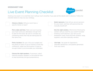 Hire the right vendors. What kind of third-party
vendors will you need for your event? Consider
ticketing, event planners, your set-up and
breakdown crews, food and drink vendors, swag
suppliers, and other specialty vendors.
Choose the right speakers. If necessary, select
internal company speakers or hire external ones
to lead workshops and give presentations.
Choose a theme. Will your event have a
specific theme or topic?
Select sponsors. How will you secure sponsors
for your event, and how will sponsorships be
mutually beneficial?
Pick a date and time. Make sure you’re giving
your team (and your attendees) enough time
to plan for the event. Be sure to consider any
competing events that may be taking place at
the same time.
Find a location. Be sure it fits your budget and
has plenty of space. If you’re hosting a multi-day
conference, make sure the location is close to
enough hotels to accommodate your attendees.
Aim high. Set goals for registration,
attendee satisfaction, and pipeline generated
from your event.
WORKSHEET ONE
Hosting a live event is no small feat, but it will go much smoother if you plan all the details well in advance. Follow the
checklist below to map out your strategy.
Live Event Planning Checklist
58 / Pardot
 