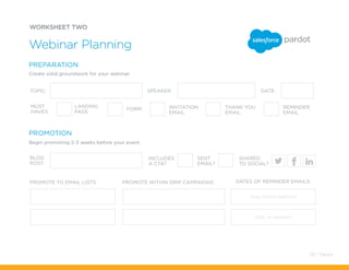 Webinar Planning
LANDING
PAGE
FORM INVITATION
EMAIL
THANK YOU
EMAIL
REMINDER
EMAIL
TOPIC:
BLOG
POST:
PROMOTE TO EMAIL LISTS: PROMOTE WITHIN DRIP CAMPAIGNS: DATES OF REMINDER EMAILS:
DATE:SPEAKER:
MUST
HAVES:
INCLUDES
A CTA?
SENT
EMAIL?
SHARED
TO SOCIAL?
PREPARATION
PROMOTION
Create solid groundwork for your webinar.
(Day before webinar)
(Day of webinar)
Begin promoting 2-3 weeks before your event.
WORKSHEET TWO
59 / Pardot
 
