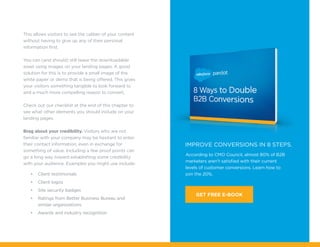 According to CMO Council, almost 80% of B2B
marketers aren’t satisfied with their current
levels of customer conversions. Learn how to
join the 20%.
IMPROVE CONVERSIONS IN 8 STEPS.
GET FREE E-BOOK
This allows visitors to see the caliber of your content
without having to give up any of their personal
information first.
You can (and should) still tease the downloadable
asset using images on your landing pages. A good
solution for this is to provide a small image of the
white paper or demo that is being offered. This gives
your visitors something tangible to look forward to
and a much more compelling reason to convert.
Check out our checklist at the end of this chapter to
see what other elements you should include on your
landing pages.
Brag about your credibility. Visitors who are not
familiar with your company may be hesitant to enter
their contact information, even in exchange for
something of value. Including a few proof points can
go a long way toward establishing some credibility
with your audience. Examples you might use include:
•	 Client testimonials
•	 Client logos
•	 Site security badges
•	 Ratings from Better Business Bureau and
similar organizations
•	 Awards and industry recognition
 