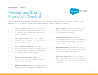 Advertise online. Invest in social, search, and
display advertising targeted at your audience.
Blog about it. Publish a relevant blog post
with a call-to-action to register for the
upcoming event or webinar.
Create social buzz. Select a short,
memorable hashtag to promote your event,
and consider generating buzz with a social
media contest.
Advertise locally. If you’re hosting a local
event, consider buying outdoor ads or local
radio spots to draw in a crowd.
Send a reminder. Email registrants again
before your event to remind them to attend
and give them any last-minute details they
may need.
WORKSHEET THREE
There are dozens of promotional channels you can use to get the word out about your event or webinar. Use the
following tips to explore your options and determine which ones are right for your event.
Webinar and Events
Promotion Checklist
Create a landing page. Set up an online hub
where attendees can go to register and learn
all the details they need to know about your
event or webinar.
Issue a press release. A big event calls for
plenty of media coverage, so be sure to issue a
pre-event press release.
Send out email invitations. Invite clients,
prospects, partners, people who attended last
year, and industry influencers — just make sure
to follow all CAN-SPAM regulations.
Go old school with direct mail. If you
really want to stand out, send personalized
invitations via snail mail.
60 / Pardot
 