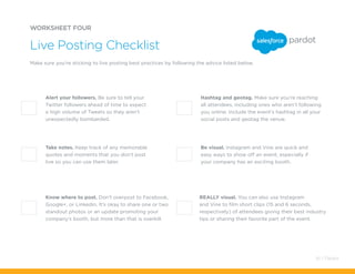 REALLY visual. You can also use Instagram
and Vine to film short clips (15 and 6 seconds,
respectively) of attendees giving their best industry
tips or sharing their favorite part of the event.
Hashtag and geotag. Make sure you’re reaching
all attendees, including ones who aren’t following
you online. Include the event’s hashtag in all your
social posts and geotag the venue.
WORKSHEET FOUR
Make sure you’re sticking to live posting best practices by following the advice listed below.
Live Posting Checklist
Alert your followers. Be sure to tell your
Twitter followers ahead of time to expect
a high volume of Tweets so they aren’t
unexpectedly bombarded.
Know where to post. Don’t overpost to Facebook,
Google+, or Linkedin. It’s okay to share one or two
standout photos or an update promoting your
company’s booth, but more than that is overkill.
Take notes. Keep track of any memorable
quotes and moments that you don’t post
live so you can use them later.
Be visual. Instagram and Vine are quick and
easy ways to show off an event, especially if
your company has an exciting booth.
61 / Pardot
 
