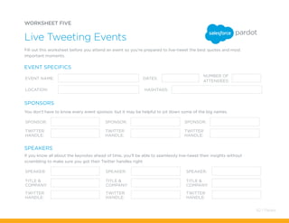 WORKSHEET FIVE
Live Tweeting Events
EVENT NAME:
LOCATION: HASHTAGS:
SPONSOR:
SPEAKER: SPEAKER: SPEAKER:
SPONSOR: SPONSOR:
TWITTER
HANDLE:
TITLE &
COMPANY:
TITLE &
COMPANY:
TITLE &
COMPANY:
TWITTER
HANDLE:
TWITTER
HANDLE:
TWITTER
HANDLE:
TWITTER
HANDLE:
TWITTER
HANDLE:
DATES:
NUMBER OF
ATTENDEES:
EVENT SPECIFICS
SPONSORS
SPEAKERS
Fill out this worksheet before you attend an event so you’re prepared to live-tweet the best quotes and most
important moments.
You don’t have to know every event sponsor, but it may be helpful to jot down some of the big names.
If you know all about the keynotes ahead of time, you’ll be able to seamlessly live-tweet their insights without
scrambling to make sure you got their Twitter handles right.
62 / Pardot
 