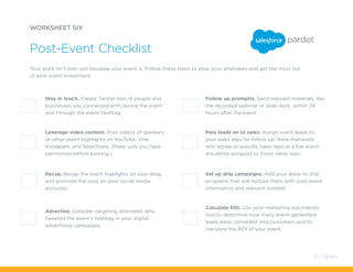 Pass leads on to sales. Assign event leads to
your sales reps for follow-up. Note that leads
who spoke to specific sales reps at a live event
should be assigned to those same reps.
Set up drip campaigns. Add your leads to drip
programs that will nurture them with post-event
information and relevant content.
Calculate ROI. Use your marketing automation
tool to determine how many event-generated
leads were converted into customers and to
calculate the ROI of your event.
Advertise. Consider targeting attendees who
tweeted the event’s hashtag in your digital
advertising campaigns.
Your work isn’t over just because your event is. Follow these steps to wow your attendees and get the most out
of your event investment.
Post-Event Checklist
Stay in touch. Create Twitter lists of people and
businesses you connected with during the event
and through the event hashtag.
Follow up promptly. Send relevant materials, like
the recorded webinar or slide deck, within 24
hours after the event.
Recap. Recap the event highlights on your blog,
and promote the post on your social media
accounts.
Leverage video content. Post videos of speakers
or other event highlights on YouTube, Vine,
Instagram, and SlideShare. (Make sure you have
permission before posting.)
WORKSHEET SIX
63 / Pardot
 