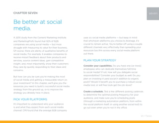 A 2015 study from the Content Marketing Institute
and MarketingProfs found that 92% of B2B
companies are using social media — but most
struggle with measuring its value for their business.
Of course, there are plenty of qualitative benefits of
social media. For example, it enables companies to
receive instant feedback about their products and
services, source content ideas, gain competitive
insight, and, most importantly, show their customers
they care by quickly responding to their ideas and
concerns.
But how can you be sure you’re making the most
of social media and getting a measurable return on
your investment? In this chapter, we’ll give you the
resources you need to build a successful social media
strategy from the ground up, or to improve the
strategy you already have in place.
Pick your platforms
It’s important to understand who your audience
is and what they expect from each social media
channel. CMI found that the average B2B company
CHAPTER SEVEN
Be better at social
media.
uses six social media platforms — but keep in mind
that whichever platforms you choose to leverage, it’s
crucial to remain active. You’re better off using a couple
different channels very effectively than spreading your
resources too thin across every social media platform
out there.
Plan your strategy
Consider your capabilities. Do you have one (or more)
employees who can dedicate themselves full-time
to social media? If not, how will you delegate social
responsibilities? Consider your budget as well. Do you
plan on investing in paid social in addition to organic
posts? Would it benefit you to purchase a robust social
media tool, or will free tools get the job done?
Create a schedule. Test a few different posting cadences
to determine the optimal posting frequency for your
audience, and make sure you’re scheduling posts
(through a marketing automation platform, from within
the social platform itself, or using another social tool) to
go out even when you’re not in the office.
seven
64 / Pardot
 