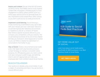 Learn more about social media tactics
specifically for B2B businesses in our Best
Practices Guide to Social Media.
get more value out
of social.
GET FREE E-BOOK
Source your content. Decide what kind of content
you’ll be posting. You’ll likely want to post ungated
content (like infographics and blog posts) to drive
engagement as well as gated content (such as a
white paper behind a form) to generate leads. It’s
also important to post content from other sources
so you don’t come across as overly promotional.
Implement social listening. Social listening is
simply monitoring social media to stay up-to-date
with your industry and your client base. Choose a
social listening tool (like Salesforce Social Studio
or TweetDeck) and set up streams of Tweets
that mention specific keywords relevant to your
company, your competitors, and your industry. The
social listening worksheet at the end of this chapter
will help you brainstorm which keywords to monitor
so you can follow a steady, focused stream of
conversations that matter to you.
Stay on brand. Create a documented social media
policy that aligns with your branding and your
content strategy to maintain a consistent online
presence. An official policy gives you more control
over your company’s public image, and defining
what is and isn’t appropriate can make your
employees feel more confident about social sharing.
Build a following
Your audience is already using social media; it’s just
a matter of connecting with them. You can do this in
several different ways:
 