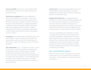 Use your website. Link to your social media profiles
in the header or footer of your website and on your
Contact Us page.
Activate your employees. Ask your employees to
link to your company’s social profiles in their email
signatures and Twitter bios, and encourage them to
join the conversation! Jay Baer, President of Convince
& Convert, sees employees as a valuable distribution
channel for content, especially for B2B: “Employees
have more engagement and trust than company
channels ever do. Get your employees to participate
in social media, and you’ll get a powerful distribution
channel in return.”
Cross-post. If you already have a large following on one
social network, use it as a platform to promote your
other profiles. Just be sure to do this sparingly; you
don’t want to spam your followers with too much self-
promotion.
Join communities. Join — or better yet, create — active
communities on social media that your ideal buyers
are likely to be part of. LinkedIn groups, Google+
communities, Facebook Groups, Pinterest group
boards, and online message boards are all great places
to connect with your audience. In fact, Oktopost found
that 86% of social media conversions occur within
social media communities rather than on company or
personal profiles.
Invest in ads. The extensive data gathered by social
media platforms allows marketers to run highly
targeted ad campaigns that can help you grow your
audience and generate leads.
Engage with influencers. By engaging industry
influencers on social media, you have the opportunity
to connect with their networks in addition to your
own. Not sure how to identify influencers? Try
monitoring relevant keywords on Twitter to see who’s
influential in those topics, searching Twitter lists for
industry experts, or browsing topic experts on Klout.
Once you’ve identified your influencers, it’s time
to engage them. Keep the first two weeks strictly
to passive engagement. Retweet them and share
their content so they recognize you as a consistent
follower. Then, make your pitch. Ask them to share
something of yours that their followers will enjoy,
and be sure to thank them when they do. Use the
influencer worksheets at the end of this chapter to
coordinate your strategy.
Set (and reach!) goals
Take the time to sit down and map out some social
media goals so you can prove that your strategy is
successful — or learn what isn’t successful and work
to improve it.
66 / Pardot
 