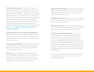 Determine what matters. It may be nice to know
how many favorites your Tweets receive each month,
but that’s not a very useful metric when it comes to
proving that social media is valuable for your company.
While it’s fine to look at vanity metrics to make sure
you’re on track, they aren’t enough to show your CMO
that social marketing is having a tangible impact.
Take a look at metrics like your follower growth rate,
how many leads you’re generating, and levels of
engagement. Need help deciding what really matters?
Check out our beginner’s guide to making social
media measurable.
Audit your social accounts and past performance.
Use an analytics tool to see how you’ve performed in
the past. This can give you insight into which areas
need improvement and help you set a benchmark for
future performance.
Analyze your competitors. Take some time to peruse
your competitors’ social profiles. Note what they’re
doing well or poorly, and take a look at how their
metrics compare to yours.
Set goals. Based on your past performance and
your competitors’ performance, it’s time to set some
reasonable — but still ambitious — goals for your
brand. Be sure to set both short-term and long-term
goals for the metrics you choose to measure.
Outline actionable steps. What steps will you take to
reach your goals? Mapping out specific, actionable
stepping stones to success will help you avoid the
dreaded procrastination bug.
Implement change. Now that you’ve set your goals
and outlined the steps you’ll take to achieve them, it’s
time to put them into action.
Track your success. Use the goal tracking worksheet
at the end of this chapter to track your success and
prove the results of your social media efforts.
Modify your goals if necessary. Now, we’re not
suggesting that you drastically alter your goals
so it looks like you met them when you didn’t.
But if you’re consistently falling short, you might
consider modifying your long-term goals to be more
reasonable — and rethinking the steps you can take
to meet them. Maybe you realize that growing your
followers isn’t as important as engaging the followers
you already have. That’s fine; just modify your goals
to reflect that.
Get more specific with goal-tracking and reporting
in the next chapter in our guide, which focuses on
overall KPI reporting.
67 / Pardot
 