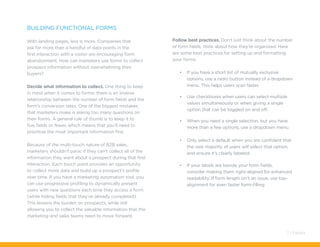 Building Functional Forms
With landing pages, less is more. Companies that
ask for more than a handful of data points in the
first interaction with a visitor are encouraging form
abandonment. How can marketers use forms to collect
prospect information without overwhelming their
buyers?
Decide what information to collect. One thing to keep
in mind when it comes to forms: there is an inverse
relationship between the number of form fields and the
form’s conversion rates. One of the biggest mistakes
that marketers make is asking too many questions on
their forms. A general rule of thumb is to keep it to
five fields or fewer, which means that you’ll need to
prioritize the most important information first.
Because of the multi-touch nature of B2B sales,
marketers shouldn’t panic if they can’t collect all of the
information they want about a prospect during that first
interaction. Each touch point provides an opportunity
to collect more data and build up a prospect’s profile
over time. If you have a marketing automation tool, you
can use progressive profiling to dynamically present
users with new questions each time they access a form
(while hiding fields that they’ve already completed).
This lessens the burden on prospects, while still
allowing you to collect the valuable information that the
marketing and sales teams need to move forward.
Follow best practices. Don’t just think about the number
of form fields; think about how they’re organized. Here
are some best practices for setting up and formatting
your forms:
•	 If you have a short list of mutually exclusive
options, use a radio button instead of a dropdown
menu. This helps users scan faster.
•	 Use checkboxes when users can select multiple
values simultaneously or when giving a single
option that can be toggled on and off.
•	 When you need a single selection, but you have
more than a few options, use a dropdown menu.
•	 Only select a default when you are confident that
the vast majority of users will select that option,
and ensure it’s clearly labeled.
•	 If your labels are beside your form fields,
consider making them right-aligned for enhanced
readability. If form length isn’t an issue, use top-
alignment for even faster form-filling.
7 / Pardot
 