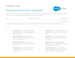 WORKSHEET THREE
Pitching Influencers Checklist
If your pitch was successful, how will you nurture the relationship moving forward?
DATE: CONTENT PITCHED: SUCCESSFUL?
YES NO
Personalize. Everyone enjoys hearing their
own name! Start off your message with a
personal address.
Subject line. Your subject line should be
clear and concise. Make sure it doesn’t
sound spammy!
Demonstrate value. Use a phrase like
“Thought you might be interested” to show
you’ve tailored your link.
Personalize. Your message should sound
personal and reference some of their recent
posts.
Link to your content. Don’t forget to
include a link to the content you want them
to share!
Be concise. Provide a simple request in
order to show you’ve thought this contact
through.
End on a high note. End your message
with “Would love to get your thoughts!” or
simply “Thanks!” to end positively.
Have a CTA. Don’t forget to tell the
influencer what you would like them to do
after they read your email.
After you’ve spent some time engaging with your influencers, it’s time to make the pitch and ask them to share some
of your content. Use these best practices when you make your request.
70 / Pardot
 