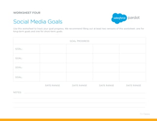 DATE RANGE
NOTES:
DATE RANGE DATE RANGE DATE RANGE
WORKSHEET FOUR
Social Media Goals
Use this worksheet to track your goal progress. We recommend filling out at least two versions of this worksheet: one for
long-term goals and one for short-term goals.
GOAL PROGRESS
GOAL:
GOAL:
GOAL:
GOAL:
71 / Pardot
 