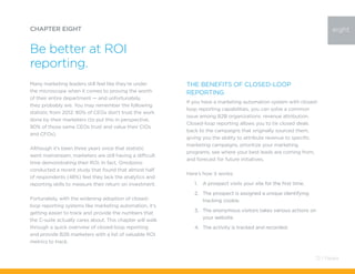 Many marketing leaders still feel like they’re under
the microscope when it comes to proving the worth
of their entire department — and unfortunately,
they probably are. You may remember the following
statistic from 2012: 80% of CEOs don’t trust the work
done by their marketers (to put this in perspective,
90% of those same CEOs trust and value their CIOs
and CFOs).
Although it’s been three years since that statistic
went mainstream, marketers are still having a difficult
time demonstrating their ROI. In fact, Omobono
conducted a recent study that found that almost half
of respondents (48%) feel they lack the analytics and
reporting skills to measure their return on investment.
Fortunately, with the widening adoption of closed-
loop reporting systems like marketing automation, it’s
getting easier to track and provide the numbers that
the C-suite actually cares about. This chapter will walk
through a quick overview of closed-loop reporting
and provide B2B marketers with a list of valuable ROI
metrics to track.
CHAPTER EIGHT
Be better at ROI
reporting.
The Benefits of Closed-Loop
Reporting
If you have a marketing automation system with closed-
loop reporting capabilities, you can solve a common
issue among B2B organizations: revenue attribution.
Closed-loop reporting allows you to tie closed deals
back to the campaigns that originally sourced them,
giving you the ability to attribute revenue to specific
marketing campaigns, prioritize your marketing
programs, see where your best leads are coming from,
and forecast for future initiatives.
Here’s how it works:
1.	 A prospect visits your site for the first time.
2.	 The prospect is assigned a unique identifying
tracking cookie.
3.	 The anonymous visitors takes various actions on
your website.
4.	 The activity is tracked and recorded.
eight
72 / Pardot
 