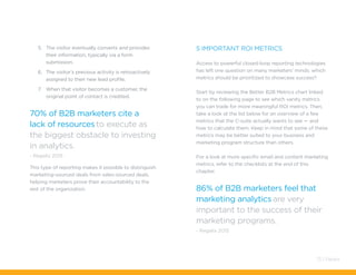5.	 The visitor eventually converts and provides
their information, typically via a form
submission.
6.	 The visitor’s previous activity is retroactively
assigned to their new lead profile.
7.	 When that visitor becomes a customer, the
original point of contact is credited.
70% of B2B marketers cite a
lack of resources to execute as
the biggest obstacle to investing
in analytics.
- Regalix 2015
This type of reporting makes it possible to distinguish
marketing-sourced deals from sales-sourced deals,
helping marketers prove their accountability to the
rest of the organization.
5 Important ROI Metrics
Access to powerful closed-loop reporting technologies
has left one question on many marketers’ minds: which
metrics should be prioritized to showcase success?
Start by reviewing the Better B2B Metrics chart linked
to on the following page to see which vanity metrics
you can trade for more meaningful ROI metrics. Then,
take a look at the list below for an overview of a few
metrics that the C-suite actually wants to see — and
how to calculate them. Keep in mind that some of these
metrics may be better suited to your business and
marketing program structure than others.
For a look at more specific email and content marketing
metrics, refer to the checklists at the end of this
chapter.
86% of B2B marketers feel that
marketing analytics are very
important to the success of their
marketing programs.
- Regalix 2015
73 / Pardot
 