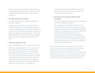 year, and see what percentage of them started as
a marketing-sourced lead. This is a great indicator
of how marketing is impacting overall customer
acquisition.
3.	 The Ratio of Pipeline to Spend
For every dollar spent by marketing, how much
pipe was created?
The pipeline-to-spend ratio compares the cost
of each campaign to the opportunities that were
sourced by that campaign. To get this metric, sum
up the ACV of all of the opportunities sourced by a
specific campaign and compare that number with
the total spend. In order to say that the campaign
was a success, you’ll want at least a one-to-one
ratio.
4.	 Customer Acquisition Cost
How much does it cost you to acquire a customer?
While you typically want all of the metrics on this
list to trend upward, the same doesn’t apply to
your customer acquisition cost — which means
this metric is definitely worth monitoring. A rise in
the cost to acquire customers should be a red flag.
To calculate your customer acquisition cost for a
certain time period, add up all of the campaign
spending, advertising costs, sales and marketing
salaries (or commissions) — anything that
contributes to your overall sales and marketing
costs. Then, divide that by the number of new
customers in that time period.
5.	 The Percent of Customers Influenced by
Marketing
What percentage of acquired customers interacted
with your marketing programs?
The percentage of customers directly sourced
by marketing is a great metric to have, but some
people are equally or more interested in marketing
influence. The percentage of customers influenced
by marketing instead looks at how many
customers were touched by marketing at any
point during the sales process. These leads don’t
need to be sourced by marketing, just influenced
by a marketing program at some point during the
customer acquisition process.
Each of these five metrics will give your CEO a much
more accurate (and meaningful) picture of marketing
performance. Take a look at the KPI calculations
worksheets at the end of this chapter for help calculating
these metrics, and refer to the reporting checklists on the
following pages to get some ideas for additional metrics
to track for your various marketing efforts. Good luck!
75 / Pardot
 