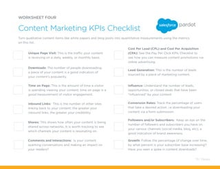 WORKSHEET FOUR
Content Marketing KPIs Checklist
Turn qualitative content items like white papers and blog posts into quantitative measurements using the metrics
on this list.
Comments and Interactions: Is your content
sparking conversations and making an impact on
your readers?
Cost Per Lead (CPL) and Cost Per Acquisition
(CPA): See the Pay Per Click KPIs Checklist to
see how you can measure content promotions via
online advertising.
Influence: Understand the number of leads,
opportunities, or closed deals that have been
“influenced” by your content
Conversion Rates: Track the percentage of users
that take a desired action; i.e downloading your
content via a form submission.
Followers and/or Subscribers: Keep an eye on the
number of followers and subscribers you have on
your various channels (social media, blog, etc); a
good indication of brand awareness.
Growth: Follow the percentage of change over time;
by what percent is your subscriber base increasing?
Have you seen a spike in content downloads?
Lead Generation: This is the number of leads
sourced by a piece of marketing content.
Inbound Links: This is the number of other sites
linking back to your content; the greater your
inbound links, the greater your credibility.
Unique Page Visit: This is the traffic your content
is receiving on a daily, weekly, or monthly basis.
Shares: This shows how often your content is being
shared across networks. It is worth tracking to see
which channels your content is resonating on.
Time on Page: This is the amount of time a visitor
is spending viewing your content; time on page is a
good measurement of visitor engagement.
Downloads: The number of people downloading
a piece of your content is a good indication of
your content’s popularity.
79 / Pardot
 