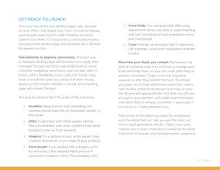 Get ready to launch
Once you’ve crafted your landing page copy, decided
on your offers, and added your form, it’s time to release
your landing page into the wild. However, the work
doesn’t stop there. It’s important to continually monitor
your published landing page and optimize each element
for greater success.
Test elements to improve conversions. The best way
to measure landing page performance is to study data
compiled through A/B and multivariate testing. Using
a tool like marketing automation, you can test calls-to-
action, offers, headlines, colors, and your teaser copy.
Keep in mind that users are voting with their mouse,
giving you the insight needed to decide which landing
page will convert the best.
At a loss for what to test? Try a few of the following:
•	 Headline: Keep it short and compelling; the
headline should describe an immediate benefit to
the reader.
•	 Offer: Experiment with white papers, demos,
free consultations, and other content to see what
prospects view as most valuable
•	 Imagery: Try a picture of your white paper cover,
a related illustration, or an image of your product
•	 Form length: If you started with a lengthy form,
try removing a few required fields and see if
conversions improve. (Hint: They probably will.)
•	 Form fields: Try changing titles (like using
department versus job title) or experimenting
with the formatting of your dropdown menus
and checkboxes
•	 Copy: Change up how your text is organized
(for example, using short paragraphs or bullet
points)
Fine-tune your thank you content. Remember, the
goal of a landing page is to continue to engage your
leads and keep them on your site, even after they’ve
already converted. Create a rich and engaging
experience after they submit the form. This thank
you page can include additional content like videos,
case studies, and links to deeper resources on your
site. Buyers will appreciate the fact that you still care
enough to provide them with additional information
even after they’ve already converted — especially if
you do so in a highly targeted way.
Take a look at the following pages for worksheets
and checklists that can help you get the most out
of your lead generation efforts — then move onto
chapter two to learn more about qualifying the leads
that come in through your lead generation programs.
8 / Pardot
 