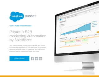 Your customers are smarter, more capable, and better-
informed than ever before. This new breed of consumer
demands a better breed of marketing, and the Pardot
platform has the capabilities to get you there.
Pardot is B2B
marketing automation
by Salesforce.
WANT MORE INFORMATION?
fLEARN MORE
 