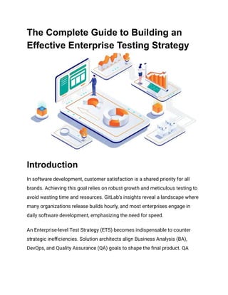 The Complete Guide to Building an
Effective Enterprise Testing Strategy
Introduction
In software development, customer satisfaction is a shared priority for all
brands. Achieving this goal relies on robust growth and meticulous testing to
avoid wasting time and resources. GitLab's insights reveal a landscape where
many organizations release builds hourly, and most enterprises engage in
daily software development, emphasizing the need for speed.
An Enterprise-level Test Strategy (ETS) becomes indispensable to counter
strategic inefficiencies. Solution architects align Business Analysis (BA),
DevOps, and Quality Assurance (QA) goals to shape the final product. QA
 