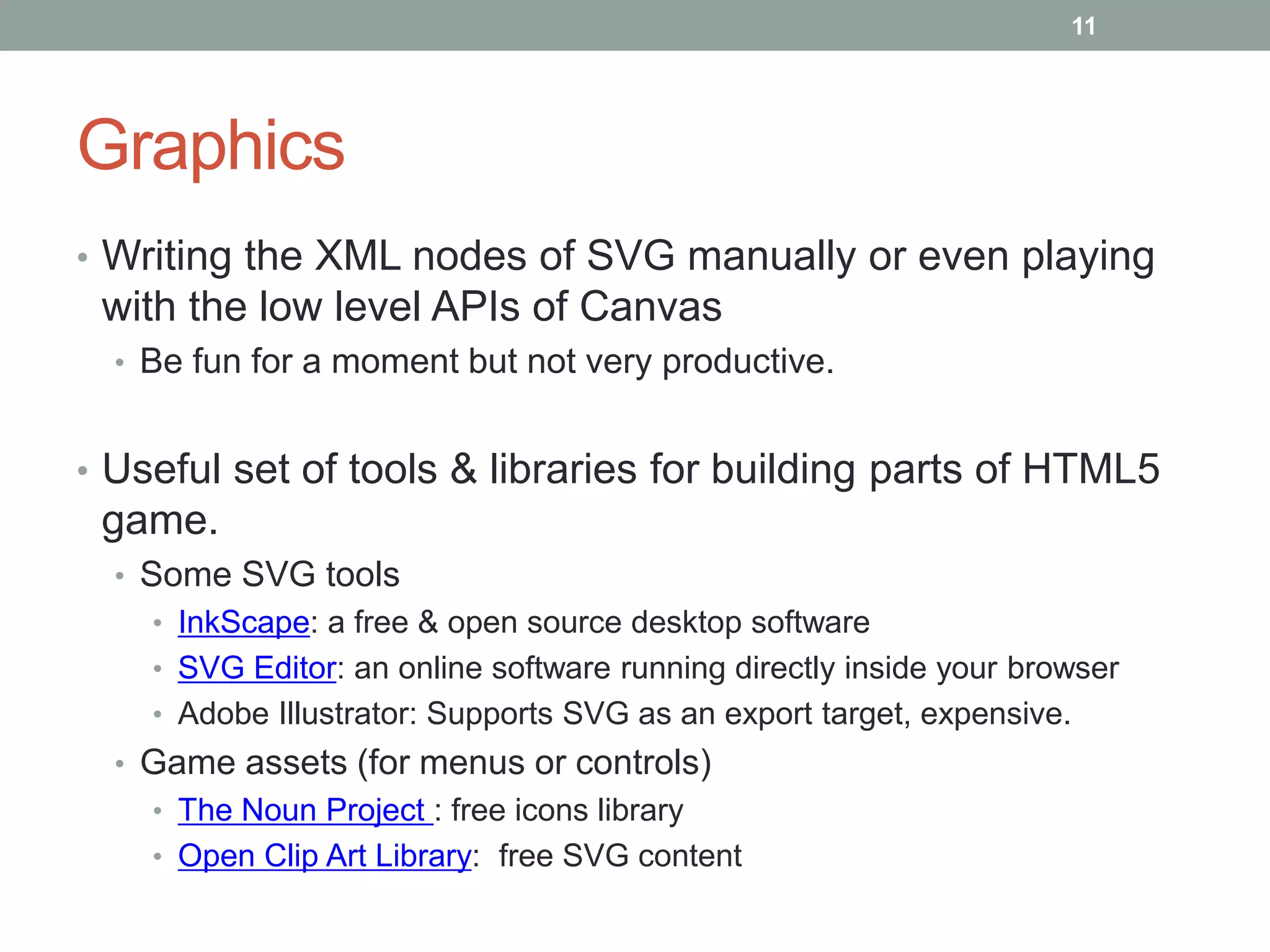 11




Graphics
• Writing the XML nodes of SVG manually or even playing
 with the low level APIs of Canvas
  • Be fun for a moment but not very productive.


• Useful set of tools & libraries for building parts of HTML5
 game.
  • Some SVG tools
    • InkScape: a free & open source desktop software
    • SVG Editor: an online software running directly inside your browser
    • Adobe Illustrator: Supports SVG as an export target, expensive.
  • Game assets (for menus or controls)
    • The Noun Project : free icons library
    • Open Clip Art Library: free SVG content
 